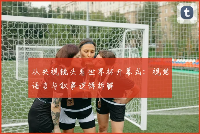 从央视镜头看世界杯开幕式：视觉语言与叙事逻辑拆解