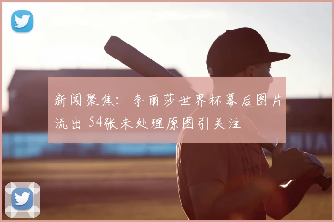 新闻聚焦:李丽莎世界杯幕后图片流出 54张未处理原图引关注
