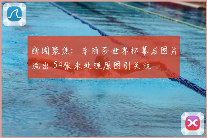 新闻聚焦:李丽莎世界杯幕后图片流出 54张未处理原图引关注