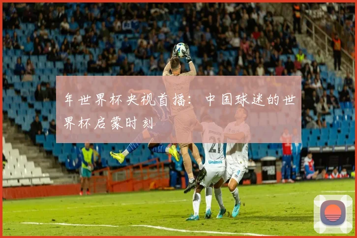 年世界杯央视首播:中国球迷的世界杯启蒙时刻