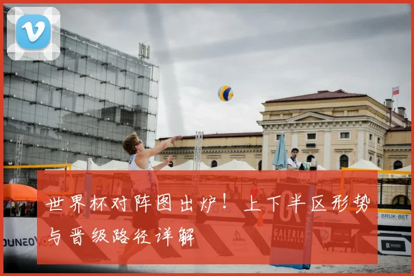 世界杯对阵图出炉!上下半区形势与晋级路径详解