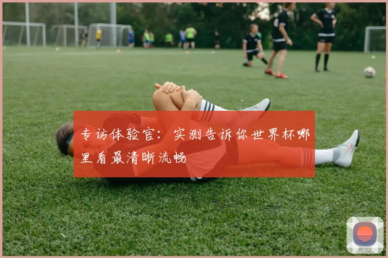 专访体验官：实测告诉你世界杯哪里看最清晰流畅