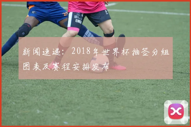 新闻速递:2018年世界杯抽签分组图表及赛程安排发布