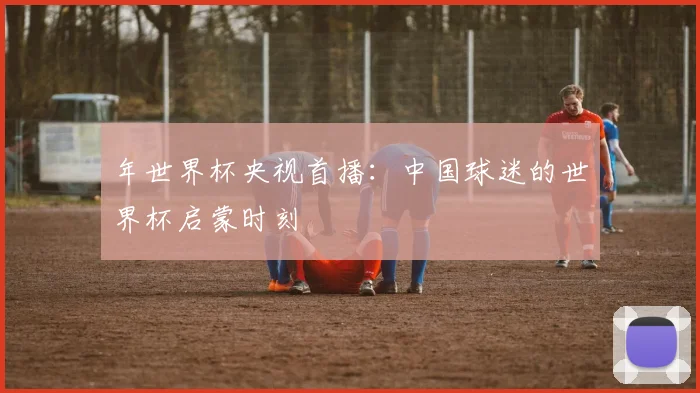 年世界杯央视首播:中国球迷的世界杯启蒙时刻