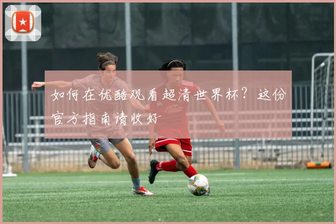 如何在优酷观看超清世界杯？这份官方指南请收好