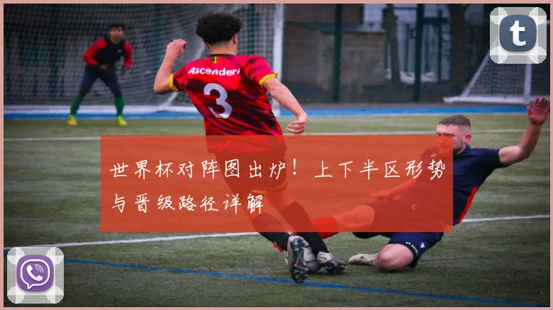 世界杯对阵图出炉!上下半区形势与晋级路径详解