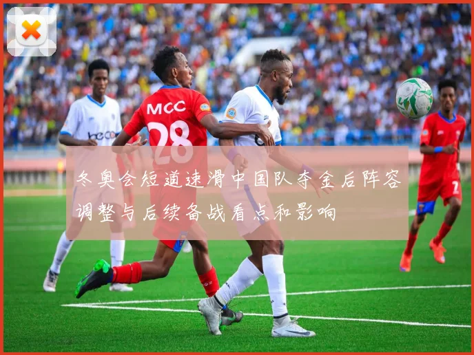 冬奥会短道速滑中国队夺金后阵容调整与后续备战看点和影响