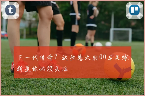 下一代传奇?这些意大利00后足球新星你必须关注
