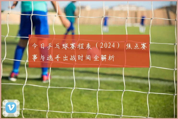 今日乒乓球赛程表（2024） 焦点赛事与选手出战时间全解析
