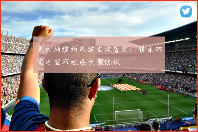 莫利纳续约风波尘埃落定，俱乐部官方宣布达成长期协议