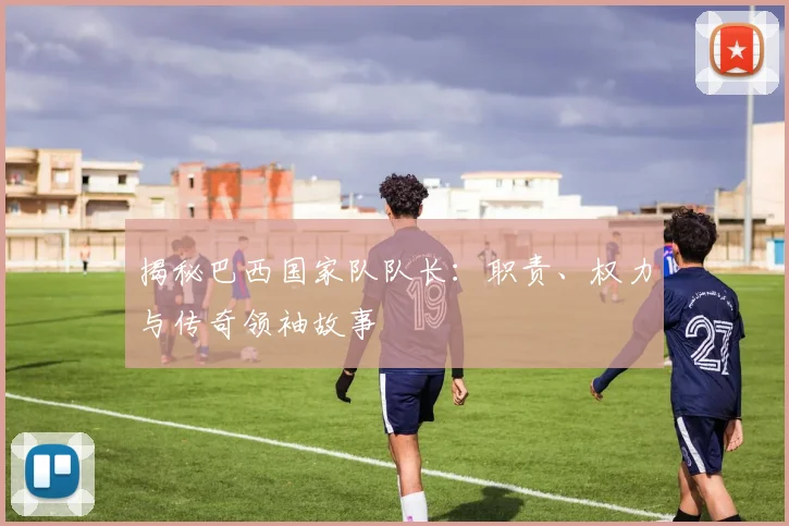 揭秘巴西国家队队长：职责、权力与传奇领袖故事