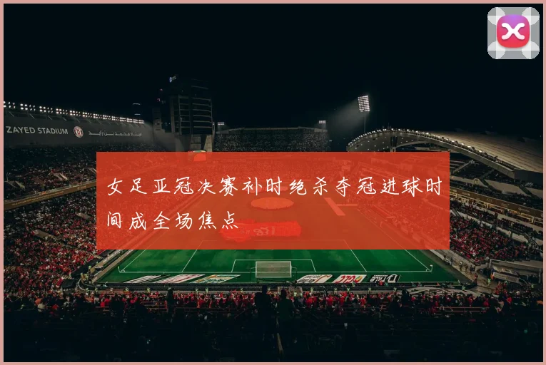 女足亚冠决赛补时绝杀夺冠进球时间成全场焦点