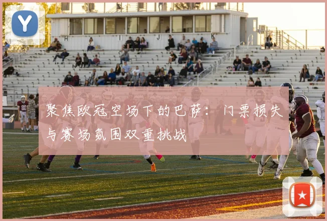 聚焦欧冠空场下的巴萨：门票损失与赛场氛围双重挑战