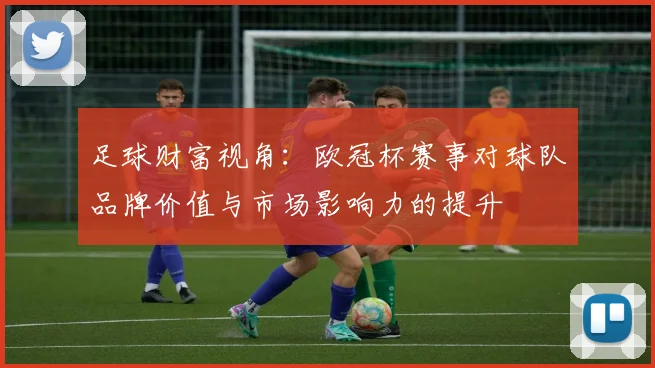 足球财富视角：欧冠杯赛事对球队品牌价值与市场影响力的提升