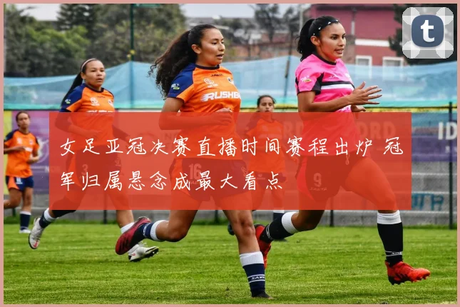 女足亚冠决赛直播时间赛程出炉 冠军归属悬念成最大看点