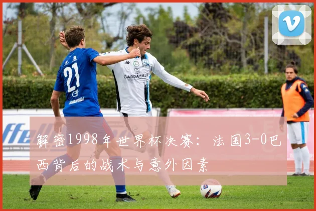 解密1998年世界杯决赛：法国3-0巴西背后的战术与意外因素