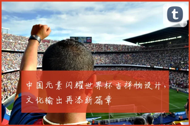 中国元素闪耀世界杯吉祥物设计，文化输出再添新篇章
