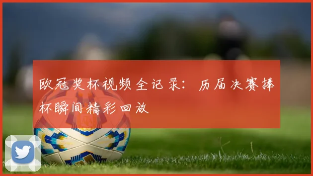 欧冠奖杯视频全记录：历届决赛捧杯瞬间精彩回放