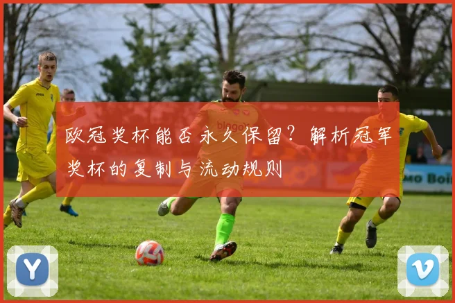 欧冠奖杯能否永久保留？解析冠军奖杯的复制与流动规则